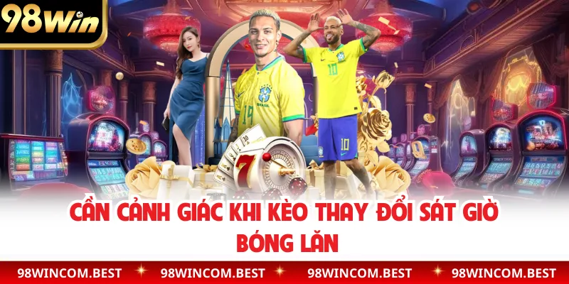 Cần cảnh giác khi kèo thay đổi sát giờ bóng lăn